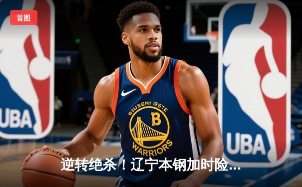 逆转绝杀！辽宁本钢加时险胜广东东莞大益，CBA总决赛迎天王山之战