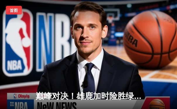 巅峰对决！雄鹿加时险胜绿军，字母哥狂砍44分率队捍卫主场