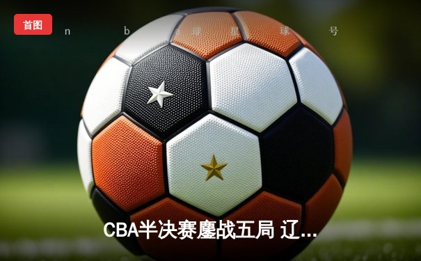 CBA半决赛鏖战五局 辽宁本钢逆转广东宏远晋级总决赛