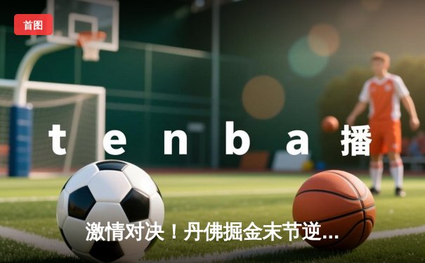 激情对决！丹佛掘金末节逆转森林狼，约基奇40+三双率队挺进西部决赛