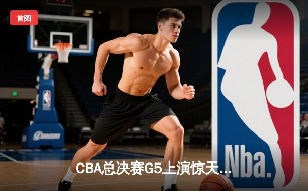 CBA总决赛G5上演惊天逆转 辽宁本钢加时险胜广东宏远夺队史第四冠