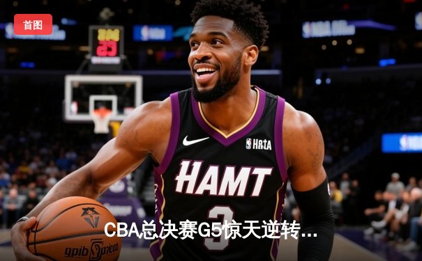 CBA总决赛G5惊天逆转！辽宁本钢加时险胜广东宏远夺队史第四冠