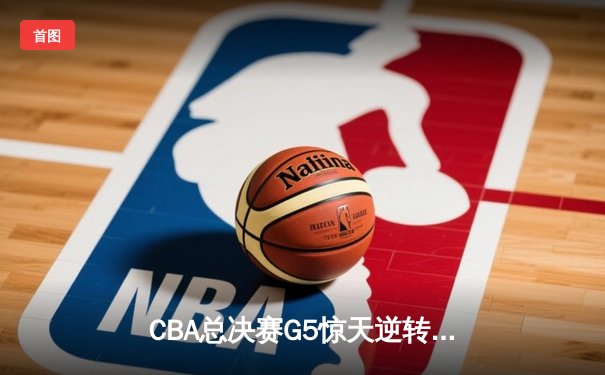 CBA总决赛G5惊天逆转！辽宁本钢加时险胜广东宏远夺队史第四冠