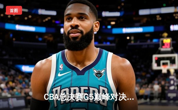CBA总决赛G5巅峰对决：辽宁本钢加时险胜新疆飞虎，实现三连冠伟业